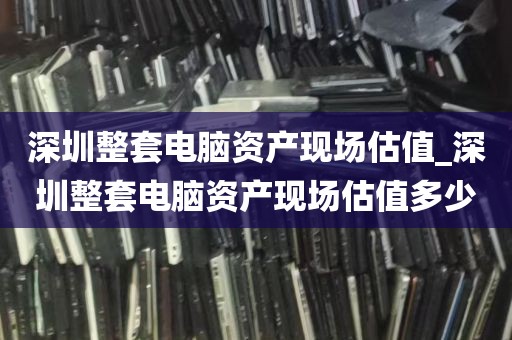 深圳整套电脑资产现场估值_深圳整套电脑资产现场估值多少