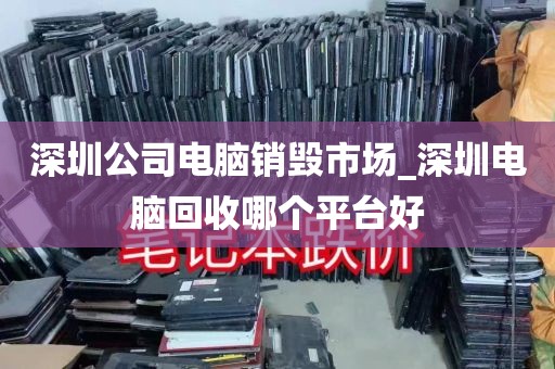 深圳公司电脑销毁市场_深圳电脑回收哪个平台好