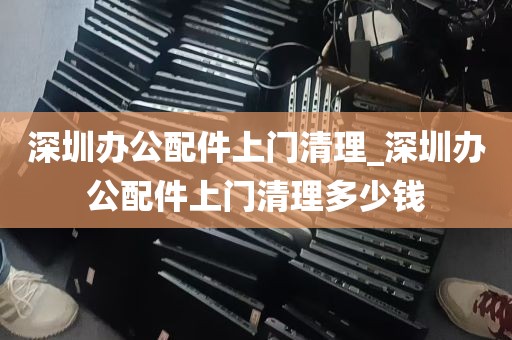 深圳办公配件上门清理_深圳办公配件上门清理多少钱