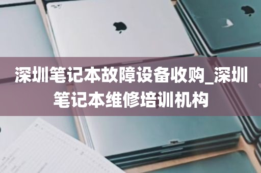 深圳笔记本故障设备收购_深圳笔记本维修培训机构