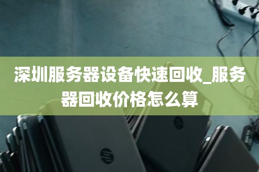 深圳服务器设备快速回收_服务器回收价格怎么算