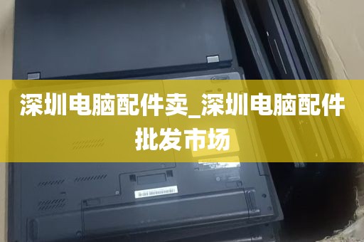 深圳电脑配件卖_深圳电脑配件批发市场