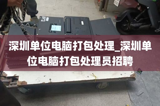 深圳单位电脑打包处理_深圳单位电脑打包处理员招聘