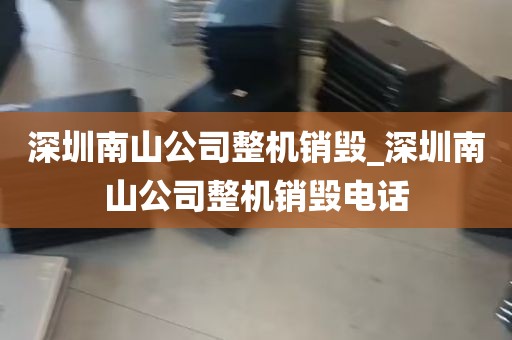 深圳南山公司整机销毁_深圳南山公司整机销毁电话