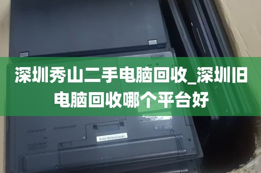 深圳秀山二手电脑回收_深圳旧电脑回收哪个平台好
