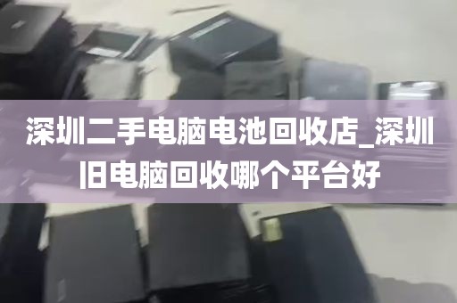 深圳二手电脑电池回收店_深圳旧电脑回收哪个平台好