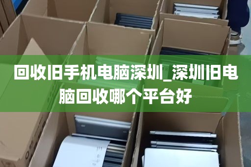 回收旧手机电脑深圳_深圳旧电脑回收哪个平台好