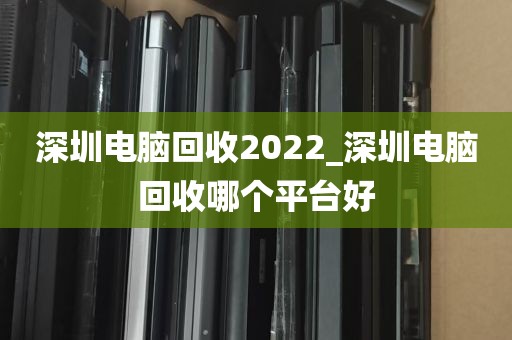 深圳电脑回收2022_深圳电脑回收哪个平台好